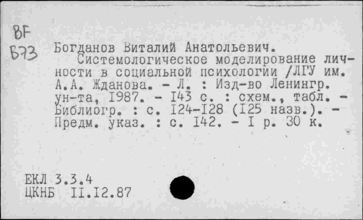 ﻿№
Богданов Виталий Анатольевич.
Системологическое моделирование личности в социальной психологии /ЛГУ им. А.А. Жданова. - Л. : Изд-во Ленингр. ун-та, 1987. - 143 с. : схем., табл. -Библиогр. : с. 124-128 (125 назв.). -Предм. указ. : с. 142. - I р. 30 к.
ЕКЛ 3.3.4
ЦКНБ II.I2.87